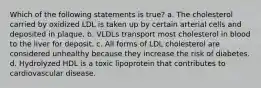 Which of the following statements is true? a. The cholesterol carried by oxidized LDL is taken up by certain arterial cells and deposited in plaque. b. VLDLs transport most cholesterol in blood to the liver for deposit. c. All forms of LDL cholesterol are considered unhealthy because they increase the risk of diabetes. d. Hydrolyzed HDL is a toxic lipoprotein that contributes to cardiovascular disease.