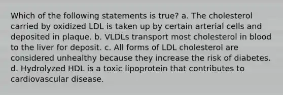 Which of the following statements is true? a. The cholesterol carried by oxidized LDL is taken up by certain arterial cells and deposited in plaque. b. VLDLs transport most cholesterol in blood to the liver for deposit. c. All forms of LDL cholesterol are considered unhealthy because they increase the risk of diabetes. d. Hydrolyzed HDL is a toxic lipoprotein that contributes to cardiovascular disease.