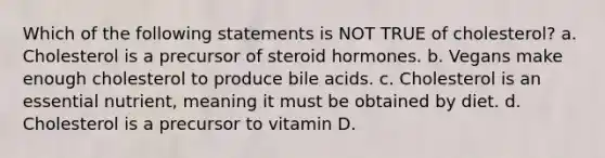 Which of the following statements is NOT TRUE of cholesterol? a. Cholesterol is a precursor of steroid hormones. b. Vegans make enough cholesterol to produce bile acids. c. Cholesterol is an essential nutrient, meaning it must be obtained by diet. d. Cholesterol is a precursor to vitamin D.