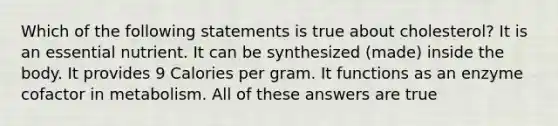 Which of the following statements is true about cholesterol? It is an essential nutrient. It can be synthesized (made) inside the body. It provides 9 Calories per gram. It functions as an enzyme cofactor in metabolism. All of these answers are true