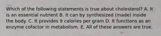 Which of the following statements is true about cholesterol? A. It is an essential nutrient B. It can by synthesized (made) inside the body. C. It provides 9 calories per gram D. It functions as an enzyme cofactor in metabolism. E. All of these answers are true.