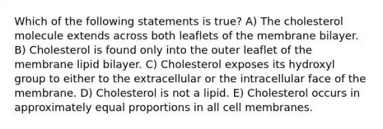 Which of the following statements is true? A) The cholesterol molecule extends across both leaflets of the membrane bilayer. B) Cholesterol is found only into the outer leaflet of the membrane lipid bilayer. C) Cholesterol exposes its hydroxyl group to either to the extracellular or the intracellular face of the membrane. D) Cholesterol is not a lipid. E) Cholesterol occurs in approximately equal proportions in all cell membranes.