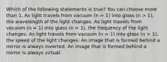 Which of the following statements is true? You can choose more than 1. As light travels from vacuum (n = 1) into glass (n > 1), the wavelength of the light changes. As light travels from vacuum (n = 1) into glass (n > 1), the frequency of the light changes. As light travels from vacuum (n = 1) into glass (n > 1), the speed of the light changes. An image that is formed behind a mirror is always inverted. An image that is formed behind a mirror is always virtual.