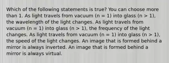 Which of the following statements is true? You can choose more than 1. As light travels from vacuum (n = 1) into glass (n > 1), the wavelength of the light changes. As light travels from vacuum (n = 1) into glass (n > 1), the frequency of the light changes. As light travels from vacuum (n = 1) into glass (n > 1), the speed of the light changes. An image that is formed behind a mirror is always inverted. An image that is formed behind a mirror is always virtual.