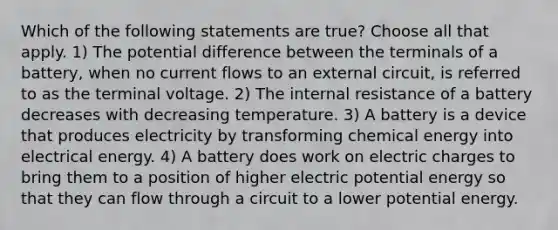 Which of the following statements are true? Choose all that apply. 1) The potential difference between the terminals of a battery, when no current flows to an external circuit, is referred to as the terminal voltage. 2) The internal resistance of a battery decreases with decreasing temperature. 3) A battery is a device that produces electricity by transforming chemical energy into electrical energy. 4) A battery does work on electric charges to bring them to a position of higher electric potential energy so that they can flow through a circuit to a lower potential energy.