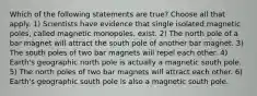 Which of the following statements are true? Choose all that apply. 1) Scientists have evidence that single isolated magnetic poles, called magnetic monopoles, exist. 2) The north pole of a bar magnet will attract the south pole of another bar magnet. 3) The south poles of two bar magnets will repel each other. 4) Earth's geographic north pole is actually a magnetic south pole. 5) The north poles of two bar magnets will attract each other. 6) Earth's geographic south pole is also a magnetic south pole.