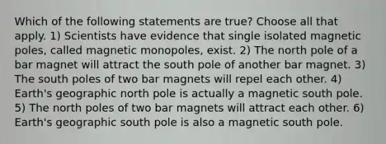 Which of the following statements are true? Choose all that apply. 1) Scientists have evidence that single isolated magnetic poles, called magnetic monopoles, exist. 2) The north pole of a bar magnet will attract the south pole of another bar magnet. 3) The south poles of two bar magnets will repel each other. 4) Earth's geographic north pole is actually a magnetic south pole. 5) The north poles of two bar magnets will attract each other. 6) Earth's geographic south pole is also a magnetic south pole.