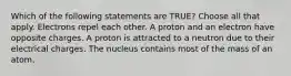 Which of the following statements are TRUE? Choose all that apply. Electrons repel each other. A proton and an electron have opposite charges. A proton is attracted to a neutron due to their electrical charges. The nucleus contains most of the mass of an atom.