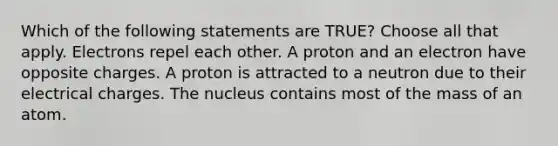 Which of the following statements are TRUE? Choose all that apply. Electrons repel each other. A proton and an electron have opposite charges. A proton is attracted to a neutron due to their electrical charges. The nucleus contains most of the mass of an atom.