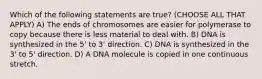 Which of the following statements are true? (CHOOSE ALL THAT APPLY) A) The ends of chromosomes are easier for polymerase to copy because there is less material to deal with. B) DNA is synthesized in the 5' to 3' direction. C) DNA is synthesized in the 3' to 5' direction. D) A DNA molecule is copied in one continuous stretch.