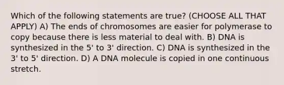 Which of the following statements are true? (CHOOSE ALL THAT APPLY) A) The ends of chromosomes are easier for polymerase to copy because there is less material to deal with. B) DNA is synthesized in the 5' to 3' direction. C) DNA is synthesized in the 3' to 5' direction. D) A DNA molecule is copied in one continuous stretch.