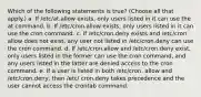 Which of the following statements is true? (Choose all that apply.) a. If /etc/at.allow exists, only users listed in it can use the at command. b. If /etc/cron.allow exists, only users listed in it can use the cron command. c. If /etc/cron.deny exists and /etc/cron. allow does not exist, any user not listed in /etc/cron.deny can use the cron command. d. If /etc/cron.allow and /etc/cron.deny exist, only users listed in the former can use the cron command, and any users listed in the latter are denied access to the cron command. e. If a user is listed in both /etc/cron. allow and /etc/cron.deny, then /etc/ cron.deny takes precedence and the user cannot access the crontab command.