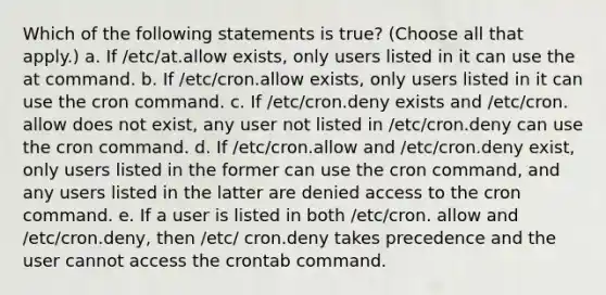 Which of the following statements is true? (Choose all that apply.) a. If /etc/at.allow exists, only users listed in it can use the at command. b. If /etc/cron.allow exists, only users listed in it can use the cron command. c. If /etc/cron.deny exists and /etc/cron. allow does not exist, any user not listed in /etc/cron.deny can use the cron command. d. If /etc/cron.allow and /etc/cron.deny exist, only users listed in the former can use the cron command, and any users listed in the latter are denied access to the cron command. e. If a user is listed in both /etc/cron. allow and /etc/cron.deny, then /etc/ cron.deny takes precedence and the user cannot access the crontab command.