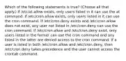 Which of the following statements is true? (Choose all that apply.) If /etc/at.allow exists, only users listed in it can use the at command. If /etc/cron.allow exists, only users listed in it can use the cron command. If /etc/cron.deny exists and /etc/cron.allow does not exist, any user not listed in /etc/cron.deny can use the cron command. If /etc/cron.allow and /etc/cron.deny exist, only users listed in the former can use the cron command and any listed in the latter are denied access to the cron command. If a user is listed in both /etc/cron.allow and /etc/cron.deny, then /etc/cron.deny takes precedence and the user cannot access the crontab command.