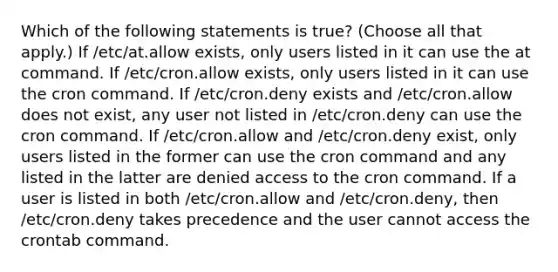 Which of the following statements is true? (Choose all that apply.) If /etc/at.allow exists, only users listed in it can use the at command. If /etc/cron.allow exists, only users listed in it can use the cron command. If /etc/cron.deny exists and /etc/cron.allow does not exist, any user not listed in /etc/cron.deny can use the cron command. If /etc/cron.allow and /etc/cron.deny exist, only users listed in the former can use the cron command and any listed in the latter are denied access to the cron command. If a user is listed in both /etc/cron.allow and /etc/cron.deny, then /etc/cron.deny takes precedence and the user cannot access the crontab command.