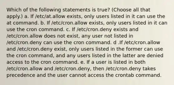 Which of the following statements is true? (Choose all that apply.) a. If /etc/at.allow exists, only users listed in it can use the at command. b. If /etc/cron.allow exists, only users listed in it can use the cron command. c. If /etc/cron.deny exists and /etc/cron.allow does not exist, any user not listed in /etc/cron.deny can use the cron command. d .If /etc/cron.allow and /etc/cron.deny exist, only users listed in the former can use the cron command, and any users listed in the latter are denied access to the cron command. e. If a user is listed in both /etc/cron.allow and /etc/cron.deny, then /etc/cron.deny takes precedence and the user cannot access the crontab command.