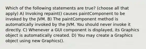 Which of the following statements are true? (choose all that apply) A) Invoking repaint() causes paintComponent to be invoked by the JVM. B) The paintComponent method is automatically invoked by the JVM. You should never invoke it directly. C) Whenever a GUI component is displayed, its Graphics object is automatically created. D) You may create a Graphics object using new Graphics().