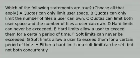 Which of the following statements are true? (Choose all that apply.) A Quotas can only limit user space. B Quotas can only limit the number of files a user can own. C Quotas can limit both user space and the number of files a user can own. D Hard limits can never be exceeded. E Hard limits allow a user to exceed them for a certain period of time. F Soft limits can never be exceeded. G Soft limits allow a user to exceed them for a certain period of time. H Either a hard limit or a soft limit can be set, but not both concurrently.