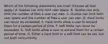 Which of the following statements are true? (Choose all that apply.) A. Quotas can only limit user space. B. Quotas can only limit the number of files a user can own. C. Quotas can limit both user space and the number of files a user can own. D. Hard limits can never be exceeded. E. Hard limits allow a user to exceed them for a certain period of time. F. Soft limits can never be exceeded. G. Soft limits allow a user to exceed them for a certain period of time. H. Either a hard limit or a soft limit can be set, but not both concurrently.