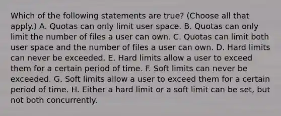 Which of the following statements are true? (Choose all that apply.) A. Quotas can only limit user space. B. Quotas can only limit the number of files a user can own. C. Quotas can limit both user space and the number of files a user can own. D. Hard limits can never be exceeded. E. Hard limits allow a user to exceed them for a certain period of time. F. Soft limits can never be exceeded. G. Soft limits allow a user to exceed them for a certain period of time. H. Either a hard limit or a soft limit can be set, but not both concurrently.