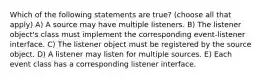 Which of the following statements are true? (choose all that apply) A) A source may have multiple listeners. B) The listener object's class must implement the corresponding event-listener interface. C) The listener object must be registered by the source object. D) A listener may listen for multiple sources. E) Each event class has a corresponding listener interface.