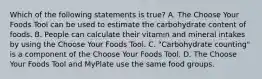 Which of the following statements is true? A. The Choose Your Foods Tool can be used to estimate the carbohydrate content of foods. B. People can calculate their vitamin and mineral intakes by using the Choose Your Foods Tool. C. "Carbohydrate counting" is a component of the Choose Your Foods Tool. D. The Choose Your Foods Tool and MyPlate use the same food groups.