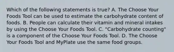 Which of the following statements is true? A. The Choose Your Foods Tool can be used to estimate the carbohydrate content of foods. B. People can calculate their vitamin and mineral intakes by using the Choose Your Foods Tool. C. "Carbohydrate counting" is a component of the Choose Your Foods Tool. D. The Choose Your Foods Tool and MyPlate use the same food groups.