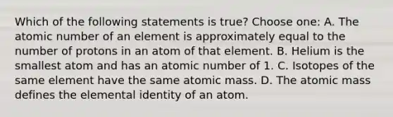 Which of the following statements is true? Choose one: A. The atomic number of an element is approximately equal to the number of protons in an atom of that element. B. Helium is the smallest atom and has an atomic number of 1. C. Isotopes of the same element have the same atomic mass. D. The atomic mass defines the elemental identity of an atom.