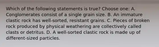 Which of the following statements is true? Choose one: A. Conglomerates consist of a single grain size. B. An immature clastic rock has well-sorted, resistant grains. C. Pieces of broken rock produced by physical weathering are collectively called clasts or detritus. D. A well-sorted clastic rock is made up of different-sized particles.