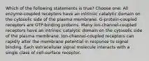 Which of the following statements is true? Choose one: All enzyme-coupled receptors have an intrinsic catalytic domain on the cytosolic side of the plasma membrane. G-protein-coupled receptors are GTP-binding proteins. Many ion-channel-coupled receptors have an intrinsic catalytic domain on the cytosolic side of the plasma membrane. Ion-channel-coupled receptors can rapidly alter the membrane potential in response to signal binding. Each extracellular signal molecule interacts with a single class of cell-surface receptor.