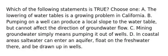 Which of the following statements is TRUE? Choose one: A. The lowering of water tables is a growing problem in California. B. Pumping on a well can produce a local slope to <a href='https://www.questionai.com/knowledge/kra6qgcwqy-the-water-table' class='anchor-knowledge'>the water table</a>, but cannot affect the direction of groundwater flow. C. ​Mining groundwater simply means pumping it out of wells. D. In coastal areas saltwater can enter an aquifer, float on the freshwater there, and be drawn up in wells.