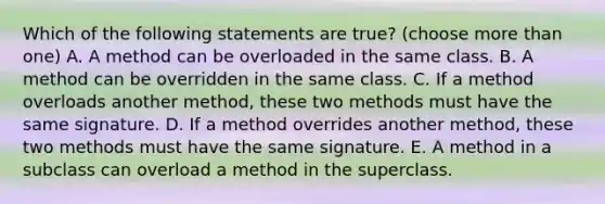 Which of the following statements are true? (choose more than one) A. A method can be overloaded in the same class. B. A method can be overridden in the same class. C. If a method overloads another method, these two methods must have the same signature. D. If a method overrides another method, these two methods must have the same signature. E. A method in a subclass can overload a method in the superclass.