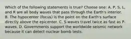 Which of the following statements is true? Choose one: A. P, S, L, and R are all body waves that pass through the Earth's interior. B. The hypocenter (focus) is the point on the Earth's surface directly above the epicenter. C. S-waves travel twice as fast as P-waves. D. Governments support the worldwide seismic network because it can detect nuclear bomb tests.