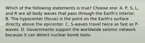 Which of the following statements is true? Choose one: A. P, S, L, and R are all body waves that pass through the Earth's interior. B. The hypocenter (focus) is the point on the Earth's surface directly above the epicenter. C. S-waves travel twice as fast as P-waves. D. Governments support the worldwide seismic network because it can detect nuclear bomb tests.