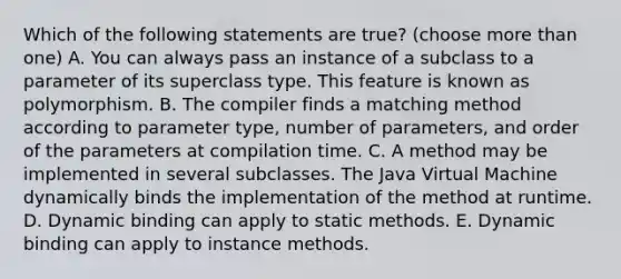 Which of the following statements are true? (choose <a href='https://www.questionai.com/knowledge/keWHlEPx42-more-than' class='anchor-knowledge'>more than</a> one) A. You can always pass an instance of a subclass to a parameter of its superclass type. This feature is known as polymorphism. B. The compiler finds a matching method according to parameter type, number of parameters, and order of the parameters at compilation time. C. A method may be implemented in several subclasses. The Java Virtual Machine dynamically binds the implementation of the method at runtime. D. Dynamic binding can apply to static methods. E. Dynamic binding can apply to instance methods.