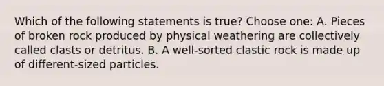 Which of the following statements is true? Choose one: A. Pieces of broken rock produced by physical weathering are collectively called clasts or detritus. B. A well-sorted clastic rock is made up of different-sized particles.