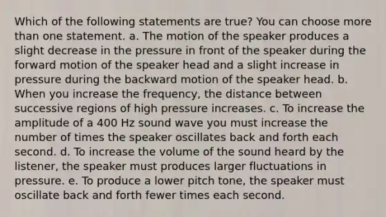 Which of the following statements are true? You can choose <a href='https://www.questionai.com/knowledge/keWHlEPx42-more-than' class='anchor-knowledge'>more than</a> one statement. a. The motion of the speaker produces a slight decrease in the pressure in front of the speaker during the forward motion of the speaker head and a slight increase in pressure during the backward motion of the speaker head. b. When you increase the frequency, the distance between successive regions of high pressure increases. c. To increase the amplitude of a 400 Hz sound wave you must increase the number of times the speaker oscillates back and forth each second. d. To increase the volume of the sound heard by the listener, the speaker must produces larger fluctuations in pressure. e. To produce a lower pitch tone, the speaker must oscillate back and forth fewer times each second.