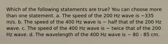 Which of the following statements are true? You can choose <a href='https://www.questionai.com/knowledge/keWHlEPx42-more-than' class='anchor-knowledge'>more than</a> one statement. a. The speed of the 200 Hz wave is ~335 m/s. b. The speed of the 400 Hz wave is ~ half that of the 200 Hz wave. c. The speed of the 400 Hz wave is ~ twice that of the 200 Hz wave. d. The wavelength of the 400 Hz wave is ~ 80 - 85 cm.