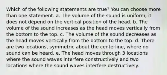 Which of the following statements are true? You can choose <a href='https://www.questionai.com/knowledge/keWHlEPx42-more-than' class='anchor-knowledge'>more than</a> one statement. a. The volume of the sound is uniform, it does not depend on the vertical position of the head. b. The volume of the sound increases as the head moves vertically from the bottom to the top. c. The volume of the sound decreases as the head moves vertically from the bottom to the top. d. There are two locations, symmetric about the centerline, where no sound can be heard. e. The head moves through 3 locations where the sound waves interfere constructively and two locations where the sound waves interfere destructively.