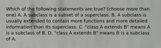 Which of the following statements are true? (choose more than one) A. A subclass is a subset of a superclass. B. A subclass is usually extended to contain more functions and more detailed information than its superclass. C. "class A extends B" means A is a subclass of B. D. "class A extends B" means B is a subclass of A.