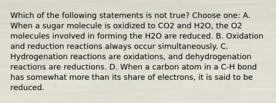 Which of the following statements is not true? Choose one: A. When a sugar molecule is oxidized to CO2 and H2O, the O2 molecules involved in forming the H2O are reduced. B. Oxidation and reduction reactions always occur simultaneously. C. Hydrogenation reactions are oxidations, and dehydrogenation reactions are reductions. D. When a carbon atom in a C-H bond has somewhat more than its share of electrons, it is said to be reduced.