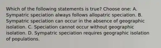 Which of the following statements is true? Choose one: A. Sympatric speciation always follows allopatric speciation. B. Sympatric speciation can occur in the absence of geographic isolation. C. Speciation cannot occur without geographic isolation. D. Sympatric speciation requires geographic isolation of populations.