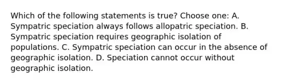 Which of the following statements is true? Choose one: A. Sympatric speciation always follows allopatric speciation. B. Sympatric speciation requires geographic isolation of populations. C. Sympatric speciation can occur in the absence of geographic isolation. D. Speciation cannot occur without geographic isolation.