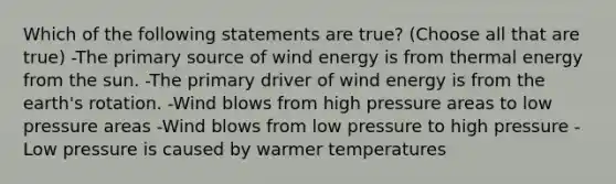 Which of the following statements are true? (Choose all that are true) -The primary source of wind energy is from thermal energy from the sun. -The primary driver of wind energy is from the earth's rotation. -Wind blows from high pressure areas to low pressure areas -Wind blows from low pressure to high pressure -Low pressure is caused by warmer temperatures