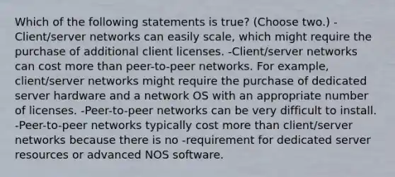 Which of the following statements is true? (Choose two.) -Client/server networks can easily scale, which might require the purchase of additional client licenses. -Client/server networks can cost <a href='https://www.questionai.com/knowledge/keWHlEPx42-more-than' class='anchor-knowledge'>more than</a> peer-to-peer networks. For example, client/server networks might require the purchase of dedicated server hardware and a network OS with an appropriate number of licenses. -Peer-to-peer networks can be very difficult to install. -Peer-to-peer networks typically cost more than client/server networks because there is no -requirement for dedicated server resources or advanced NOS software.