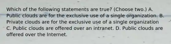 Which of the following statements are true? (Choose two.) A. Public clouds are for the exclusive use of a single organization. B. Private clouds are for the exclusive use of a single organization C. Public clouds are offered over an intranet. D. Public clouds are offered over the Internet.