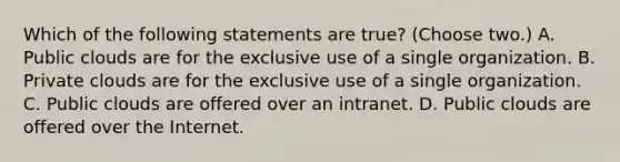 Which of the following statements are true? (Choose two.) A. Public clouds are for the exclusive use of a single organization. B. Private clouds are for the exclusive use of a single organization. C. Public clouds are offered over an intranet. D. Public clouds are offered over the Internet.