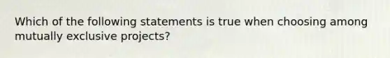 Which of the following statements is true when choosing among mutually exclusive projects?