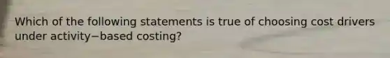 Which of the following statements is true of choosing cost drivers under activity−based ​costing?