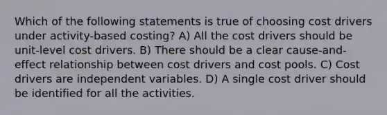 Which of the following statements is true of choosing cost drivers under activity-based costing? A) All the cost drivers should be unit-level cost drivers. B) There should be a clear cause-and-effect relationship between cost drivers and cost pools. C) Cost drivers are independent variables. D) A single cost driver should be identified for all the activities.